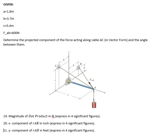 GIVEN:
a=1.8m
b=3.7m
c=5.4m
F_ab=600N
Determine the projected component of the force acting along cable AC (in Vector Form) and the angle
between them.
FAB
19. Magnitude of Dot Product in lb (express in 4 significant figures).
20. x-component of rAB in inch (express in 4 significant figures).
21. y-component of rAB in feet (express in 4 significant figures).
