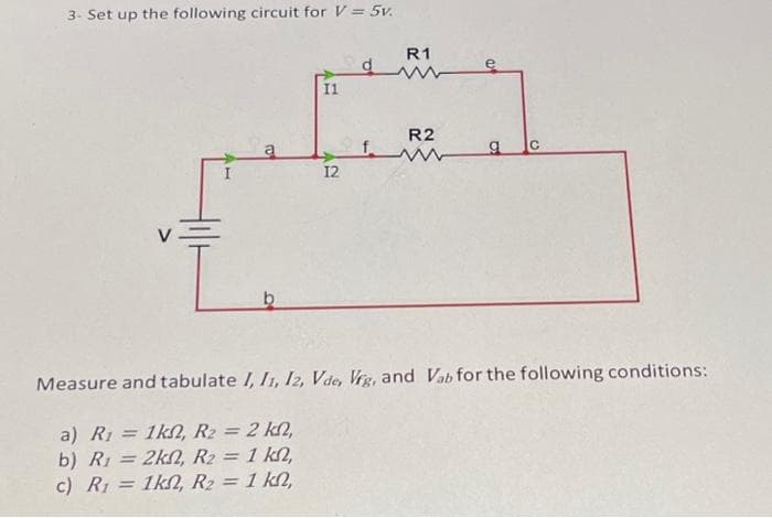 3- Set up the following circuit for V = 5v.
b
11
12
f
R1
R2
g
Measure and tabulate 1, 11, 12, Vde, Vrg, and Vab for the following conditions:
a) R₁ = 1k, R₂ = 2 kn,
b) R₁ = 2k, R₂ = 1 kn,
c) R₁ = 1k, R₂ = 1 kn,