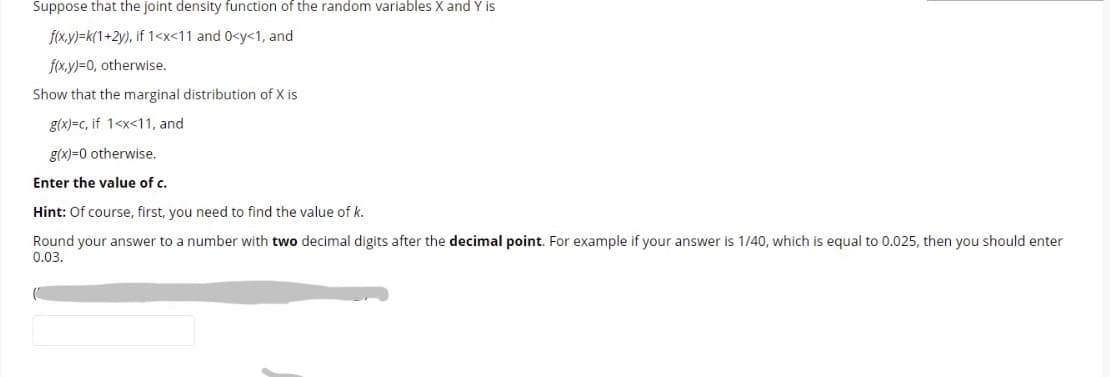 Suppose that the joint density function of the random variables X and Y is
f(x.y)=k(1+2y), if 1<x<11 and 0<y<1, and
f(x.y)=0, otherwise.
Show that the marginal distribution of X is
g(x)=c, if 1<x<11, and
g(x)=0 otherwise.
Enter the value of c.
Hint: Of course, first, you need to find the value of k.
Round your answer to a number with two decimal digits after the decimal point. For example if your answer is 1/40, which is equal to 0.025, then you should enter
0.03.

