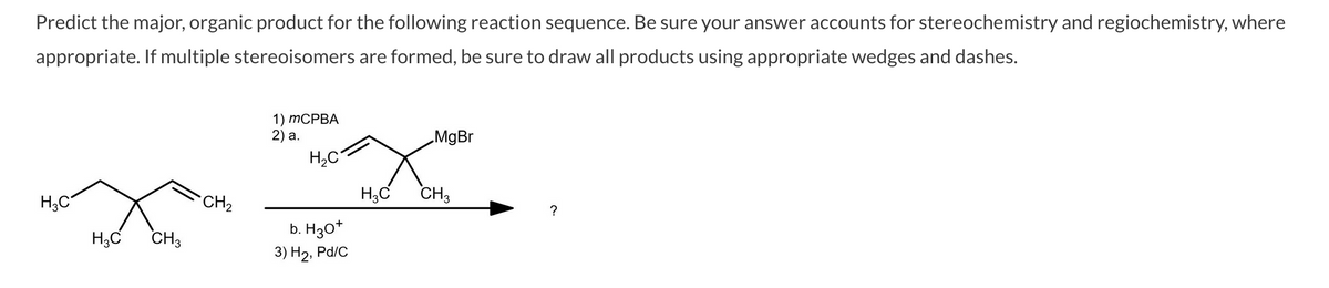 Predict the major, organic product for the following reaction sequence. Be sure your answer accounts for stereochemistry and regiochemistry, where
appropriate. If multiple stereoisomers are formed, be sure to draw all products using appropriate wedges and dashes.
1) ТСРВА
2) а.
„MgBr
H,C
H;C
CH2
H,C
CH3
?
H;C
CH3
b. H3O*
3) Н2, Pd/C
