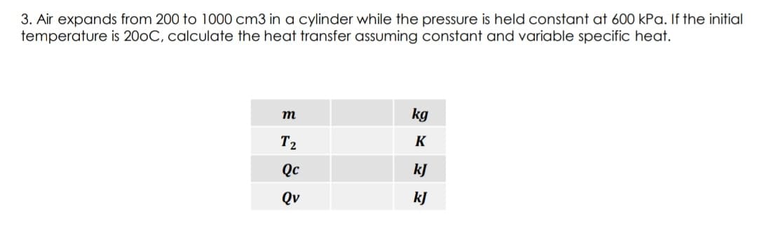 3. Air expands from 200 to 1000 cm3 in a cylinder while the pressure is held constant at 600 kPa. If the initial
temperature is 200C, calculate the heat transfer assuming constant and variable specific heat.
m
kg
T2
K
Qc
kJ
Qv
kJ

