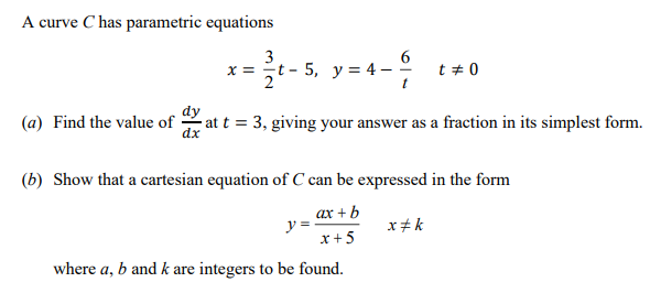 A curve C has parametric equations
= 4-
3
x = t - 5, y = 4 –
2
t + 0
dy
(a) Find the value of
dx
at t = 3, giving your answer as a fraction in its simplest form.
(b) Show that a cartesian equation of C can be expressed in the form
ах + b
y =
x+5
x+ k
where a, b and k are integers to be found.
