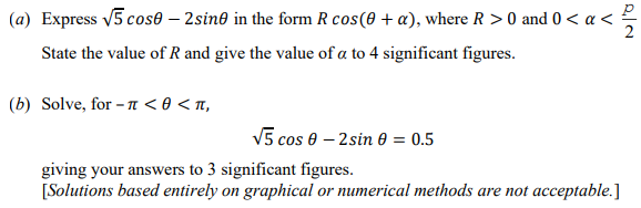 p
(a) Express V5 cose – 2sine in the form R cos(0 + a), where R > 0 and 0 < a <
2
State the value of R and give the value of a to 4 significant figures.
(b) Solve, for – n < 0 < n,
V5 cos 8 – 2sin 0 = 0.5
giving your answers to 3 significant figures.
[Solutions based entirely on graphical or numerical methods are not acceptable.]
