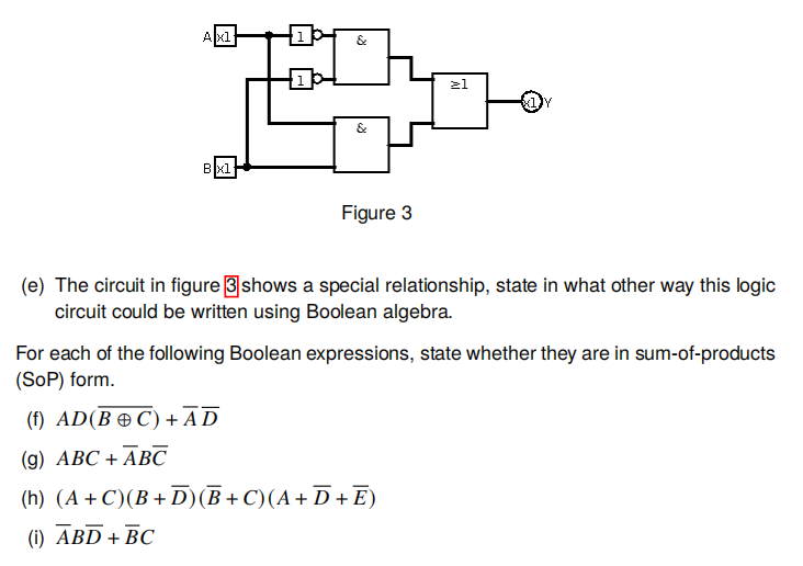 Axl
&
21
Bxl
Figure 3
(e) The circuit in figure 3shows a special relationship, state in what other way this logic
circuit could be written using Boolean algebra.
For each of the following Boolean expressions, state whether they are in sum-of-products
(SoP) form.
(f) AD(B C) +AD
(g) ABC + ABC
(h) (A + C)(B + D)(B+ C)(A+ D + E)
(i) ABD + BC
