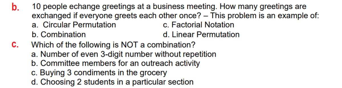 b.
10 people echange greetings at a business meeting. How many greetings are
exchanged if everyone greets each other once? – This problem is an example of:
a. Circular Permutation
|
c. Factorial Notation
b. Combination
Which of the following is NOT a combination?
a. Number of even 3-digit number without repetition
b. Committee members for an outreach activity
c. Buying 3 condiments in the grocery
d. Choosing 2 students in a particular section
d. Linear Permutation
C.
