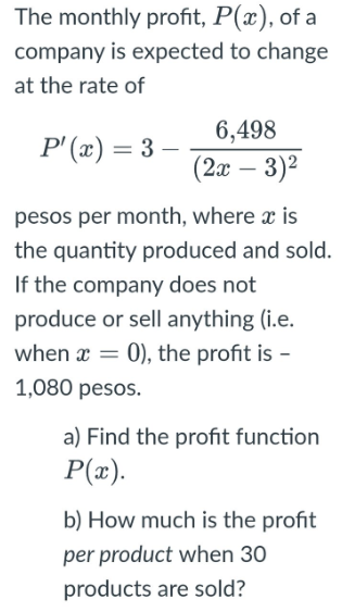 The monthly profit, P(x), of a
company is expected to change
at the rate of
6,498
P' (x) = 3 –
(2x – 3)2
pesos per month, where x is
the quantity produced and sold.
If the company does not
produce or sell anything (i.e.
when x = 0), the profit is -
1,080 pesos.
a) Find the profit function
P(æ).
b) How much is the profit
per product when 30
products are sold?
