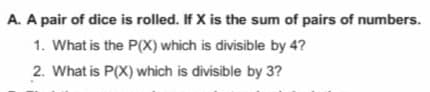 A. A pair of dice is rolled. If X is the sum of pairs of numbers.
1. What is the P(X) which is divisible by 4?
2. What is P(X) which is divisible by 3?
