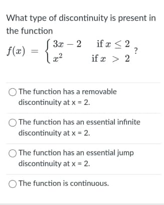 What type of discontinuity is present in
the function
3x – 2 if æ < 2
?
f(x)
x2
if x > 2
The function has a removable
discontinuity at x = 2.
The function has an essential infinite
discontinuity at x = 2.
The function has an essential jump
discontinuity at x = 2.
The function is continuous.
