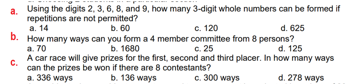 Using the digits 2, 3, 6, 8, and 9, how many 3-digit whole numbers can be formed if
а.
repetitions are not permitted?
а. 14
b. How many ways can you form a 4 member committee from 8 persons?
а. 70
A car race will give prizes for the first, second and third placer. In how many ways
b. 60
С. 120
d. 625
b. 1680
с. 25
d. 125
С.
can the prizes be won if there are 8 contestants?
а. 336 ways
b. 136 ways
с. 300 ways
d. 278 ways
