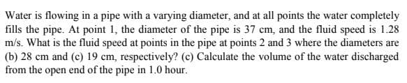 Water is flowing in a pipe with a varying diameter, and at all points the water completely
fills the pipe. At point 1, the diameter of the pipe is 37 cm, and the fluid speed is 1.28
m/s. What is the fluid speed at points in the pipe at points 2 and 3 where the diameters are
(b) 28 cm and (c) 19 cm, respectively? (c) Calculate the volume of the water discharged
from the open end of the pipe in 1.0 hour.
