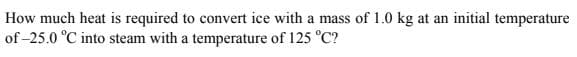 How much heat is required to convert ice with a mass of 1.0 kg at an initial temperature
of -25.0 °C into steam with a temperature of 125 °C?
