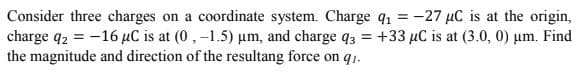 Consider three charges on a coordinate system. Charge q1 = -27 µC is at the origin,
charge q2 = -16 µC is at (0, -1.5) µm, and charge q3 = +33 µC is at (3.0, 0) µm. Find
the magnitude and direction of the resultang force on qı.
