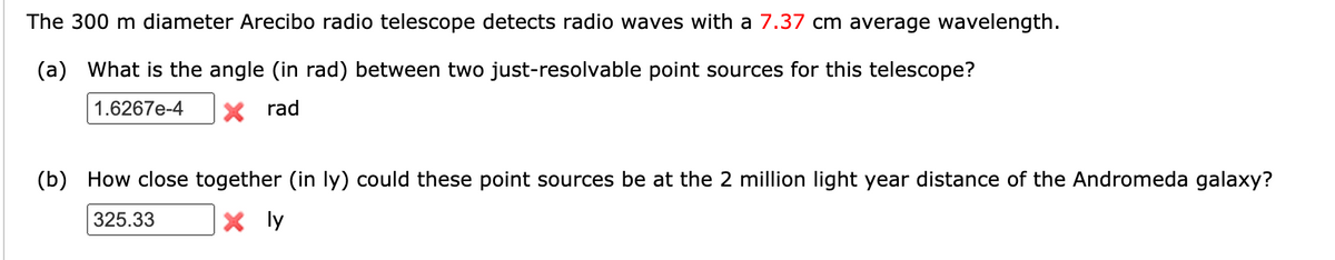 The 300 m diameter Arecibo radio telescope detects radio waves with a 7.37 cm average wavelength.
(a) What is the angle (in rad) between two just-resolvable point sources for this telescope?
1.6267e-4
rad
(b) How close together (in ly) could these point sources be at the 2 million light year distance of the Andromeda galaxy?
325.33
X ly
