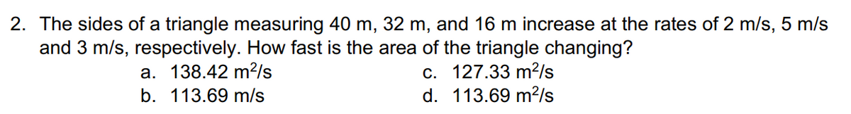 2. The sides of a triangle measuring 40 m, 32 m, and 16 m increase at the rates of 2 m/s, 5 m/s
and 3 m/s, respectively. How fast is the area of the triangle changing?
с. 127.33 m?Is
d. 113.69 m?/s
а. 138.42 m?/s
b. 113.69 m/s
