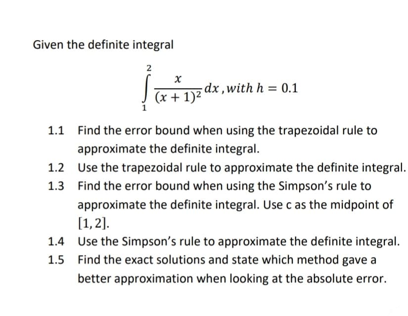 Given the definite integral
2
-dx ,with h = 0.1
(x + 1)2
1
1.1
Find the error bound when using the trapezoidal rule to
approximate the definite integral.
Use the trapezoidal rule to approximate the definite integral.
Find the error bound when using the Simpson's rule to
approximate the definite integral. Use c as the midpoint of
[1,2].
Use the Simpson's rule to approximate the definite integral.
1.2
1.3
1.4
1.5
Find the exact solutions and state which method gave a
better approximation when looking at the absolute error.
