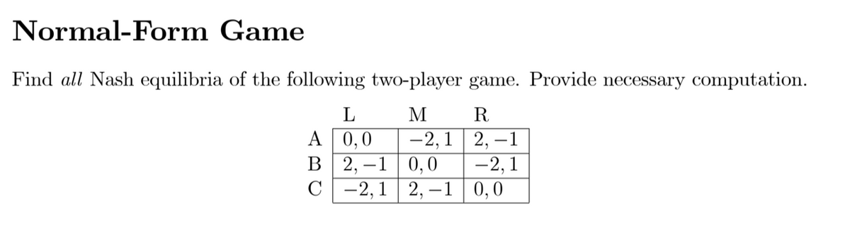 Normal-Form Game
Find all Nash equilibria of the following two-player game. Provide necessary computation.
L
M
R
A 0,0
В 2, —1
-2,1 2, –1
0,0
С — 2,1 | 2, —1 | 0,0
-2, 1
