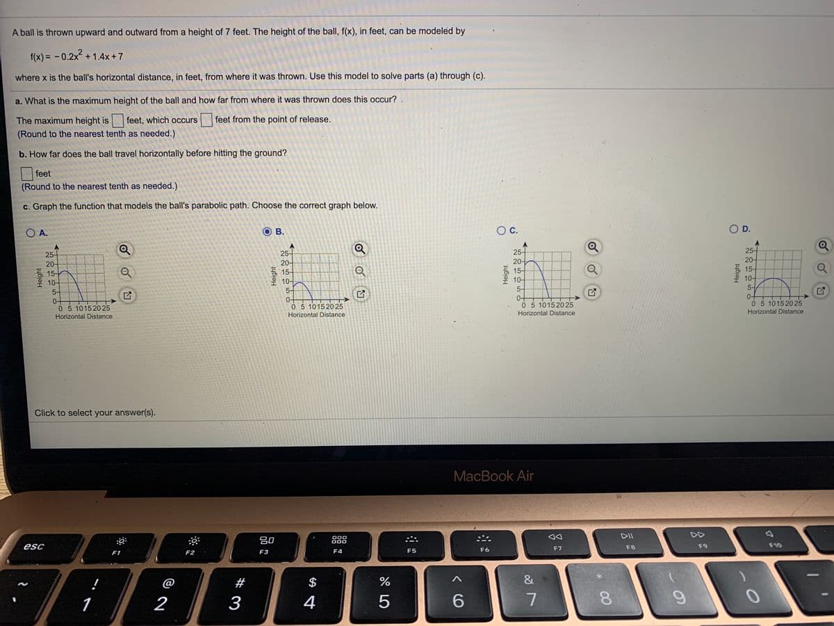 A ball is thrown upward and outward from a height of 7 feet. The height of the ball, f(x), in feet, can be modeled by
f(x) = - 0.2x +1.4x +7
where x is the ball's horizontal distance, in feet, from where it was thrown. Use this model to solve parts (a) through (c).
a. What is the maximum height of the ball and how far from where it was thrown does this occur?
The maximum height is
feet, which occurs
| feet from the point of release.
(Round to the nearest tenth as needed.)
b. How far does the ball travel horizontally before hitting the ground?
feet
(Round to the nearest tenth as needed.)
c. Graph the function that models the ball's parabolic path. Choose the correct graph below.
O A.
ов.
OC.
O D.
25-
20-
15-
10-
25-
20-
15-
25-
25-
20-
15-
10-
20-
Q
15-
10-
5-
10-
5-
5-
5-
05 101520 25
05 101520 25
05 10152025
Horizontal Distance
05 101520 25
Horizontal Distance
Horizontal Distance
Horizontal Distance
Click to select your answer(s).
MacBook Air
DII
DD
80
000
000
esc
F7
F8
F9
F10
F1
F2
F3
F4
F5
F6
!
@
#
$
&
1
2
3
4
5
8.
9.
Height
Height
Height
Height
