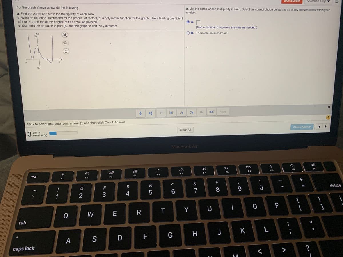 For the graph shown below do the following.
Skill Builder
Question Help
a. List the zeros whose multiplicity is even. Select the correct choice below and fill in any answer boxes within your
a. Find the zeros and state the multiplicity of each zero.
b. Write an equation, expressed as the product of factors, of a polynomial function for the graph. Use a leading coefficient
of 1 or - 1 and make the degree of f as small as possible.
c. Use both the equation in part (b) and the graph to find the y-intercept
choice.
A.
(Use a comma to separate answers as needed.)
Ay
5-
B. There are no such zeros.
-2
-2
1.
(1,0)
More
Click to select and enter your answer(s) and then click Check Answer.
3.
parts
remaining
Clear All
Check Answer
MacBook Air
DD
80
000
000
F10
F11
F12
esc
F5
F6
F7
F8
F9
F3
F4
F1
F2
&
!
#
2
3
4
5
7
8
delete
1
}
]
P
Q
W
E
R
Y
[
tab
11
F
G
H
K
A
caps lock
>
?
T
%24
D
