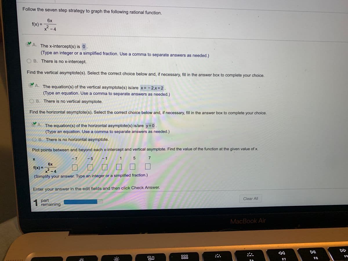 Follow the seven step strategy to graph the following rational function.
6x
f(x) =
x -4
A. The x-intercept(s) is 0.
(Type an integer or a simplified fraction. Use a comma to separate answers as needed.)
B. There is no x-intercept.
Find the vertical asymptote(s). Select the correct choice below and, if necessary, fill in the answer box to complete your choice.
A. The equation(s) of the vertical asymptote(s) is/are x= - 2,x=2.
(Type an equation. Use a comma to separate answers as needed.)
OB. There is no vertical asymptote.
Find the horizontal asymptote(s). Select the correct choice below and, if necessary, fill in the answer box to complete your choice.
A. The equation(s) of the horizontal asymptote(s) is/are y = 0.
(Type an equation. Use a comma to separate answers as needed.)
B. There is no horizontal asymptote.
Plot points between and beyond each x-intercept and vertical asymptote. Find the value of the function at the given value of x.
- 7
-5
- 1
1
7
6x
f(x) =
X
x² -
4
(Simplify your answer. Type an integer or a simplified fraction.)
Enter your answer in the edit fields and then click Check Answer.
Clear All
1 part
remaining
MacBook Air
DII
DD
80
000
000
F9
F7
F8
