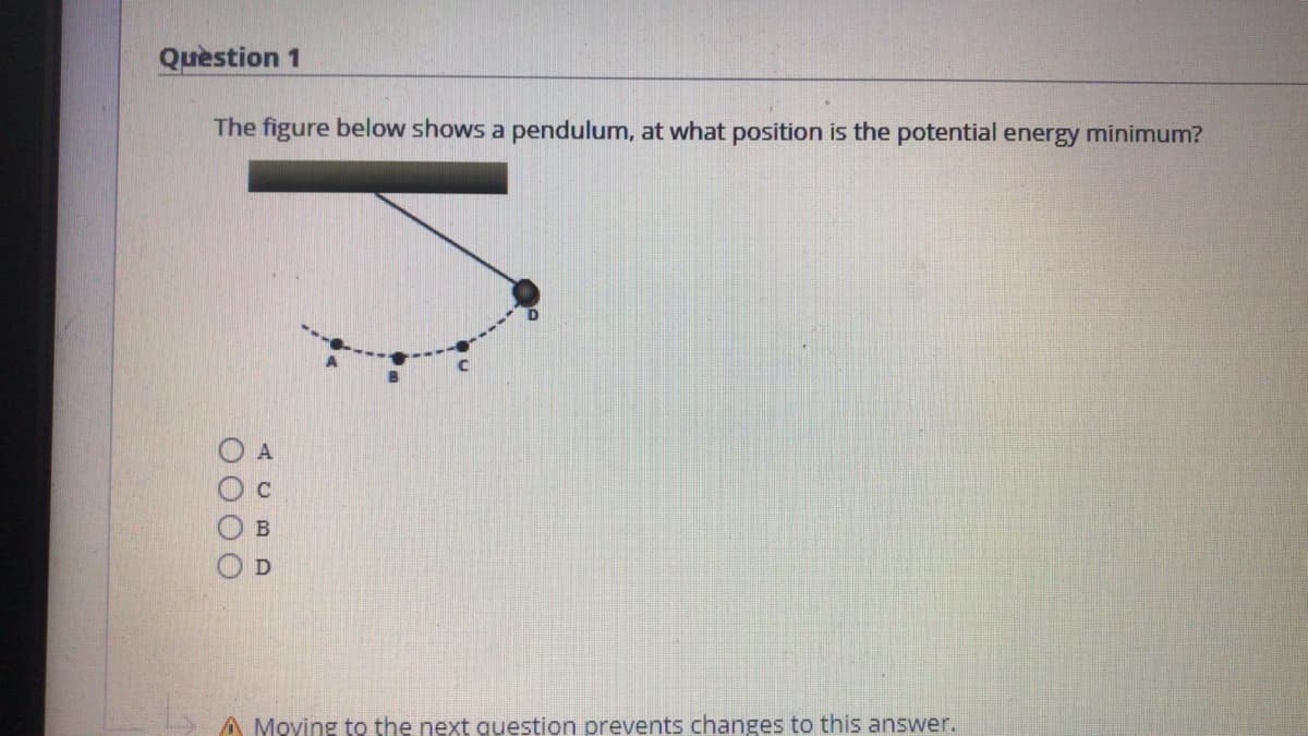 Quèstion 1
The figure below shows a pendulum, at what position is the potential energy minimum?
A Moving to the next question prevents changes to this answer.
O000
