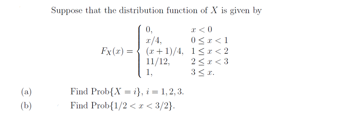 Suppose that the distribution function of X is given by
0,
x < 0
0< x < 1
(x + 1)/4, 1< x < 2
2 < x < 3
3 < x.
x/4,
Fx (x) =
11/12,
1,
(a)
Find Prob{X = i}, i = 1, 2, 3.
(b)
Find Prob{1/2 < x < 3/2}.
