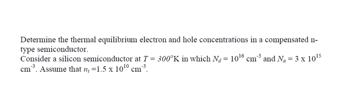 Determine the thermal equilibrium electron and hole concentrations in a compensated n-
type semiconductor.
Consider a silicon semiconductor at T = 300°K in which Na = 10° cm³ and Na = 3 x 105
cm. Assume that n; =1.5 x 10º cm?.
