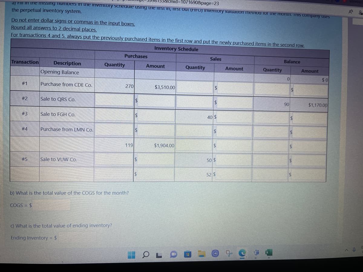 38cmid=1071690&page=23
a) Fill in the missing numbers in the inventory schedule using the first in, first out (FIFO) inventory valuation method for the month. This company uses
the perpetual inventory system.
Do not enter dollar signs or commas in the input boxes.
Round all answers to 2 decimal places.
For transactions 4 and 5, always put the previously purchased items in the first row and put the newly purchased items in the second row.
Inventory Schedule
Transaction
#1
#2
#3
#4
#5
Description
Opening Balance
Purchase from CDE Co.
COGS = $
Sale to QRS Co.
Sale to FGH Co.
Purchase from LMN Co.
Sale to VUW Co.
Purchases
Quantity
c) What is the total value of ending inventory?
Ending Inventory = $
270
b) What is the total value of the COGS for the month?
119
$
$
$
$
$
H
Amount
$3,510.00
$1,904.00
OLC
Quantity
Sales
$
$
40 $
$
$
50 $
52 $
Amount
C
Quantity
Balance
0
90
$
$
$
$
$
Amount
$0
$1,170.00
A &