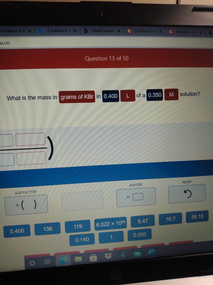 A balloon is fiX
A balloon is fi X
b Search results X
C A Balloon Is F X
C A Balloon Is FX
u.co
Question 13 of 50
What is the mass in grams of KBr in 0.400
of a 0.350
solution?
ANSWER
RESET
ADD FACTOR
*( )
5.47
16.7
39.10
119
6.022 x 1023
0.400
136
1.
0.350
0.140
23
