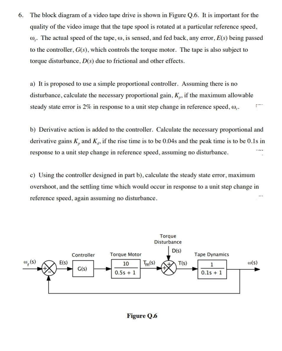 6. The block diagram of a video tape drive is shown in Figure Q.6. It is important for the
quality of the video image that the tape spool is rotated at a particular reference speed,
0,. The actual speed of the tape, w, is sensed, and fed back, any error, E(s) being passed
to the controller, G(s), which controls the torque motor. The tape is also subject to
torque disturbance, D(s) due to frictional and other effects.
a) It is proposed to use a simple proportional controller. Assuming there is no
disturbance, calculate the necessary proportional gain, K,, if the maximum allowable
steady state error is 2% in response to a unit step change in reference speed, w,.
b) Derivative action is added to the controller. Calculate the necessary proportional and
derivative gains K, and K, if the rise time is to be 0.04s and the peak time is to be 0.1s in
response to a unit step change in reference speed, assuming no disturbance.
c) Using the controller designed in part b), calculate the steady state error, maximum
overshoot, and the settling time which would occur in response to a unit step change in
reference speed, again assuming no disturbance.
Torque
Disturbance
D(s)
Controller
Torque Motor
Tape Dynamics
", (s)
E(s)
10
Tm(s)
T(s)
1
w(s)
G(s)
0.5s + 1
0.1s + 1
Figure Q.6
