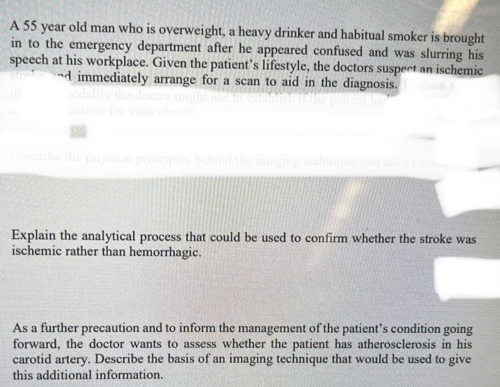 A 55 year old man who is overweight, a heavy drinker and habitual smoker is brought
in to the emergency department after he appeared confused and was slurring his
speech at his workplace. Given the patient's lifestyle, the doctors suspect an ischemic
stroke and immediately arrange for a scan to aid in the diagnosis. scuss
odality the doctor might use
easons for your choice
Describe the physical principles behind the imaging technique you have chosen
Explain the analytical process that could be used to confirm whether the stroke was
ischemic rather than hemorrhagic.
As a further precaution and to inform the management of the patient's condition going
forward, the doctor wants to assess whether the patient has atherosclerosis in his
carotid artery. Describe the basis of an imaging technique that would be used to give
this additional information.