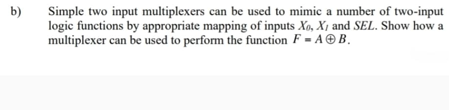 b)
Simple two input multiplexers can be used to mimic a number of two-input
logic functions by appropriate mapping of inputs Xo, X1 and SEL. Show how a
multiplexer can be used to perform the function F = A © B.
