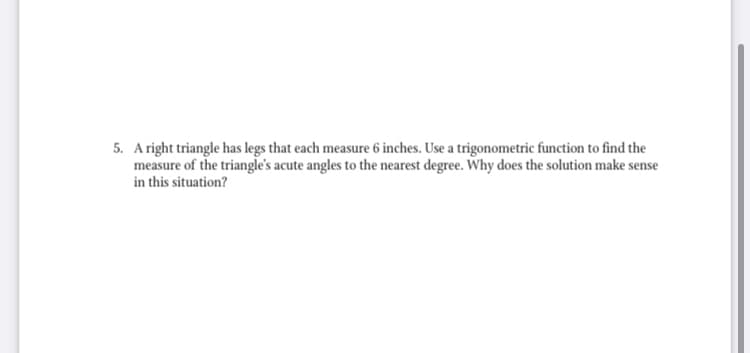 5. A right triangle has legs that each measure 6 inches. Use a trigonometric function to find the
measure of the triangle's acute angles to the nearest degree. Why does the solution make sense
in this situation?
