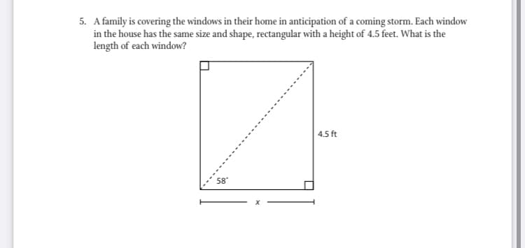 5. A family is covering the windows in their home in anticipation of a coming storm. Each window
in the house has the same size and shape, rectangular with a height of 4.5 feet. What is the
length of each window?
| 4.5 ft
58"
