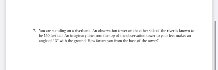 7. You are standing on a riverbank. An observation tower on the other side of the river is known to
be 150 feet tall. An imaginary line from the top of the observation tower to your feet makes an
angle of 13° with the ground. How far are you from the base of the tower?
