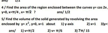 sue
4/ Find the area of the region enclosed between the curves y= cos 2x,
y=0, x=TT/4, x= TT/2 ?
ans/ 1/2
5/ Find the volume of the solid generated by revolving the area
enclosed by y= x², y=0, x=1 about 1) y-axis
2) x=1 3)y=:
ans/ 1) v=T/2
2) v= TT/6
3) 7T/ 15
