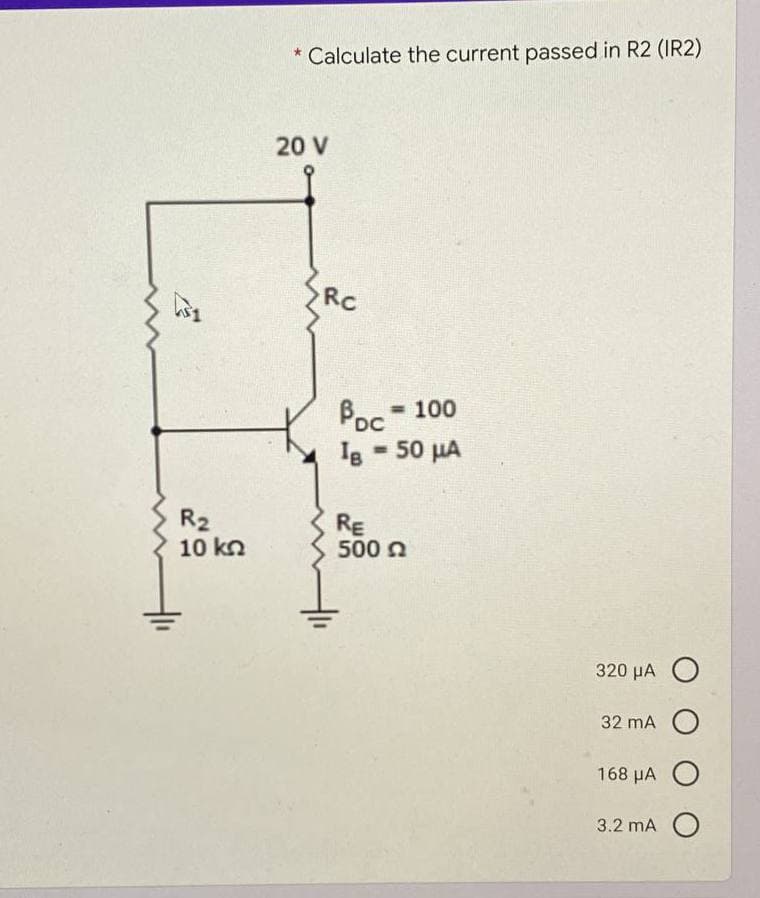 * Calculate the current passed in R2 (IR2)
20 V
Rc
Poc
= 100
%3D
50 µA
%3D
R2
10 kn
RE
500 a
320 µA O
32 mA
168 μΑ Ο
3.2 mA O
