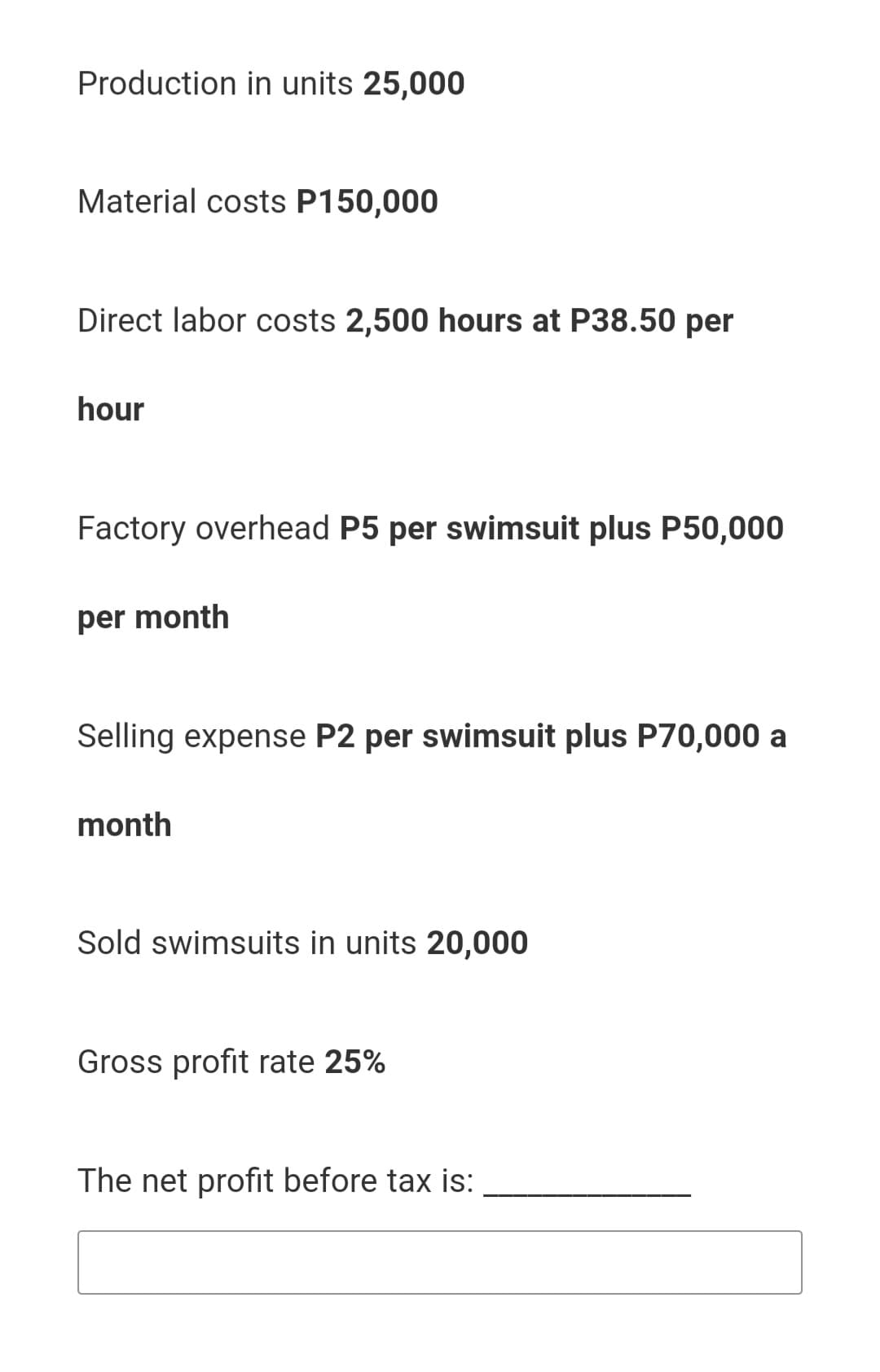 Production in units 25,000
Material costs P150,000
Direct labor costs 2,500 hours at P38.50 per
hour
Factory overhead P5 per swimsuit plus P50,000
per month
Selling expense P2 per swimsuit plus P70,000 a
month
Sold swimsuits in units 20,000
Gross profit rate 25%
The net profit before tax is:
