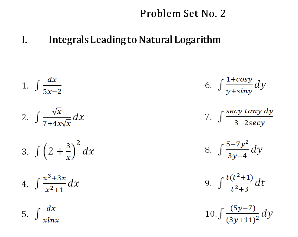 Problem Set No. 2
I.
Integrals Leading to Natural Logarithm
dx
1+cosy
1. S.
6. J
-dy
5х-2
y+siny
secy tany dy
2. S dx
7. S
7+4x/x
3-2secy
s(2+2)° dx
5-7y2
3. S
8.
Зу-4
x³+3x
4. S
* dx
9. f²+1) de
t2+3
x2+1
(5у-7)
dy
10.J By+11)*
dx
5. S:
xlnx
