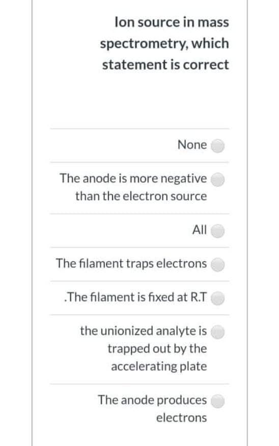 lon source in mass
spectrometry, which
statement is correct
None
The anode is more negative
than the electron source
All
The filament traps electrons
.The filament is fixed at R.T
the unionized analyte is
trapped out by the
accelerating plate
The anode produces
electrons
