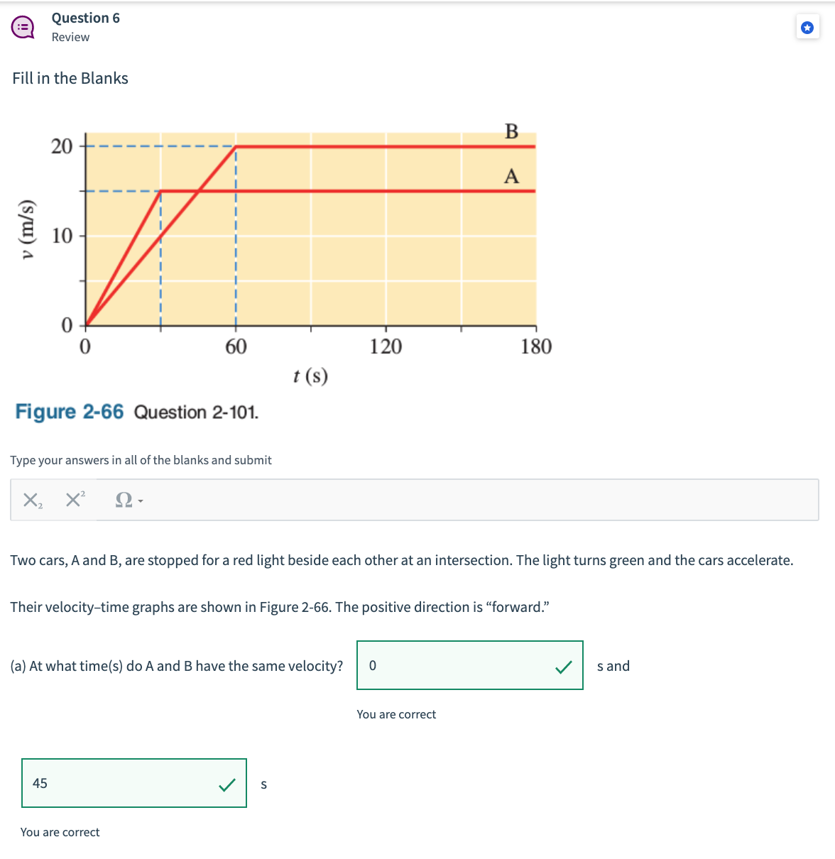 Question 6
Review
Fill in the Blanks
В
A
10
60
120
180
t (s)
Figure 2-66 Question 2-101.
Type your answers in all of the blanks and submit
X, X
Two cars, A and B, are stopped for a red light beside each other at an intersection. The light turns green and the cars accelerate.
Their velocity-time graphs are shown in Figure 2-66. The positive direction is "forward."
(a) At what time(s) do A and B have the same velocity?
s and
You are correct
45
S
You are correct
v (m/s)
20
