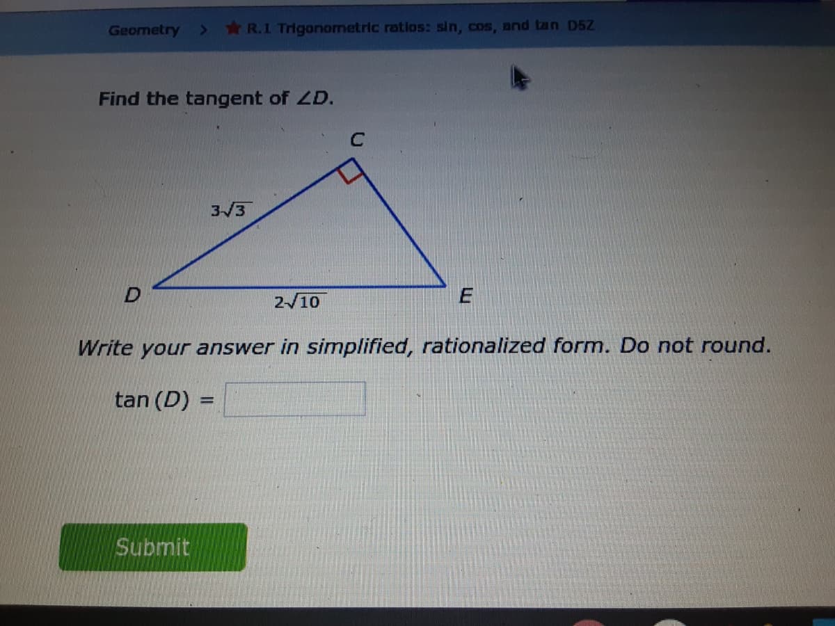 Geometry
*R.1 Trigonometric ratios: sin, cos, and tan D5Z
Find the tangent of ZD.
3/3
2/10
Write your answer in simplified, rationalized form. Do not round.
tan (D) :
Submit

