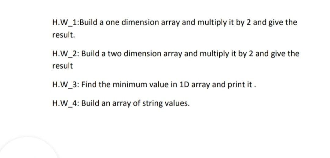 H.W 1:Build a one dimension array and multiply it by 2 and give the
result.
H.W 2: Build a two dimension array and multiply it by 2 and give the
result
H.W_3: Find the minimum value in 1D array and print it .
H.W_4: Build an array of string values.
