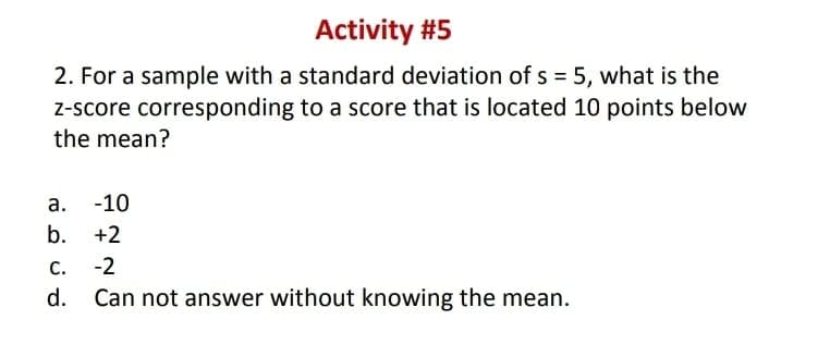 Activity #5
2. For a sample with a standard deviation of s = 5, what is the
Z-score corresponding to a score that is located 10 points below
the mean?
а.
-10
b. +2
С.
-2
d.
Can not answer without knowing the mean.

