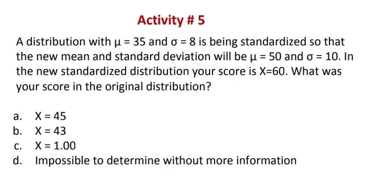 Activity # 5
A distribution with u = 35 and o = 8 is being standardized so that
the new mean and standard deviation will be u = 50 and o = 10. In
the new standardized distribution your score is X=60. What was
your score in the original distribution?
а. Х%3D45
b. X = 43
С.
X = 1.00
d.
Impossible to determine without more information
