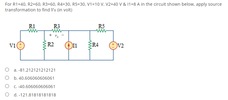 For R1=40, R2=60, R3-60, R4-30, R5=30, V1-10 V, V2=40 V & 11=8 A in the circuit shown below, apply source
transformation to find Vx (in volt)
R1
ww
R3
R5
www
V1
R2
O a. -81.212121212121
O b. 40.606060606061
c. -40.606060606061
O d. -121.81818181818
www
I1
R4
V2