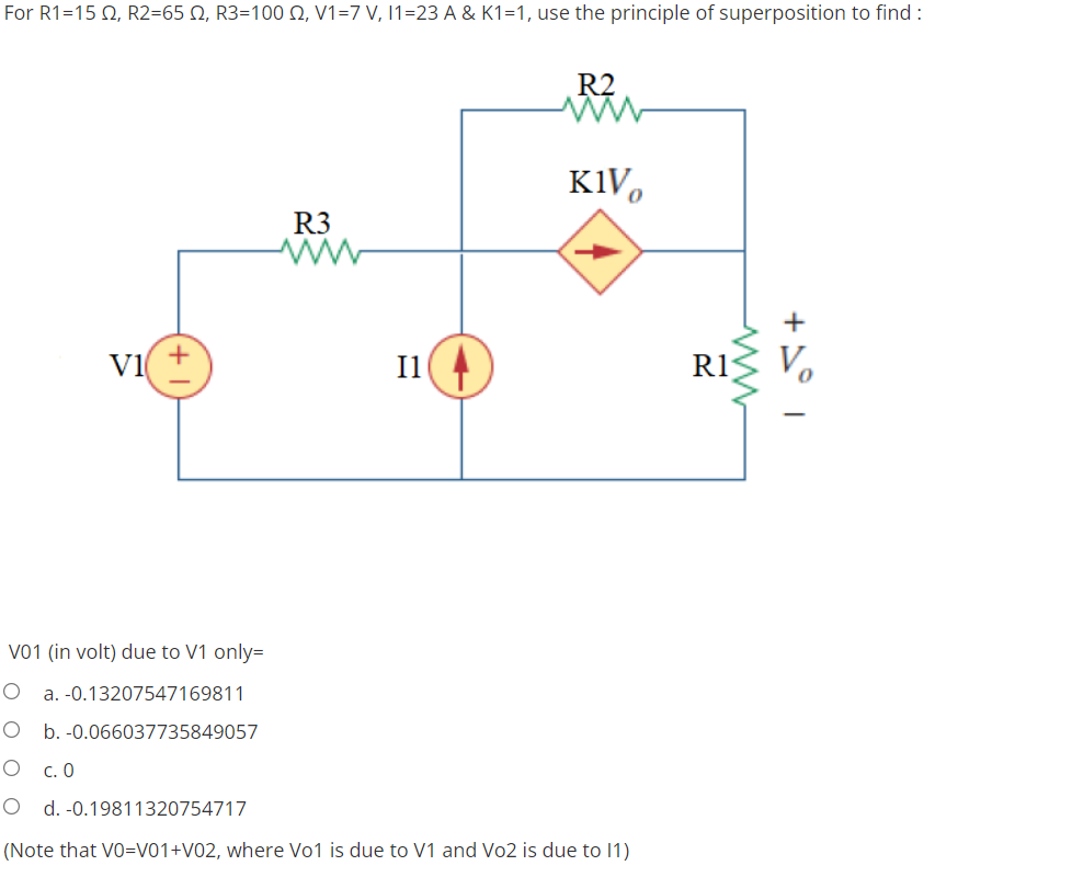For R1=152, R2=652, R3=100 2, V1=7 V, 11-23 A & K1=1, use the principle of superposition to find :
R2
KIV
R3
VI
V01 (in volt) due to V1 only=
O a. -0.13207547169811
O b. -0.066037735849057
O c. 0
O d. -0.19811320754717
(Note that VO=V01+V02, where Vo1 is due to V1 and Vo2 is due to 11)
I1
ww
+1° 1
R1