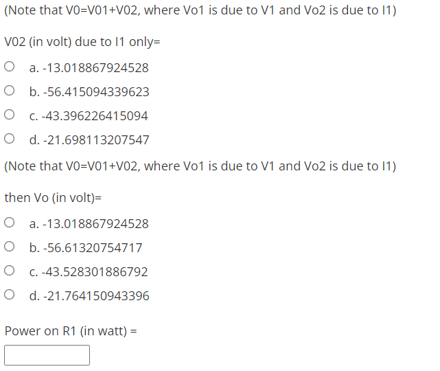 (Note that VO=V01+V02, where Vo1 is due to V1 and Vo2 is due to 11)
V02 (in volt) due to 11 only=
O a.-13.018867924528
O b. -56.415094339623
O c. -43.396226415094
O d. -21.698113207547
(Note that VO=V01 +V02, where Vo1 is due to V1 and Vo2 is due to 11)
then Vo (in volt)=
O a. -13.018867924528
O b. -56.61320754717
O c. -43.528301886792
O d. -21.764150943396
Power on R1 (in watt) =