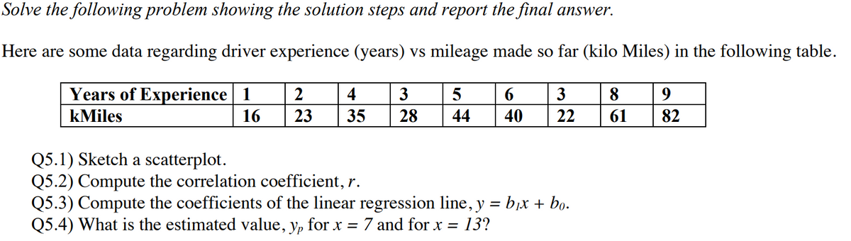 Solve the following problem showing the solution steps and report the final answer.
Here are some data regarding driver experience (years) vs mileage made so far (kilo Miles) in the following table.
Years of Experience 1
2
4
3
6
3
8
9
kMiles
16
23
35
28
44
40
22
61
82
Q5.1) Sketch a scatterplot.
Q5.2) Compute the correlation coefficient, r.
Q5.3) Compute the coefficients of the linear regression line, y = b,X + bọ.
Q5.4) What is the estimated value, y, for x = 7 and for x = 13?
