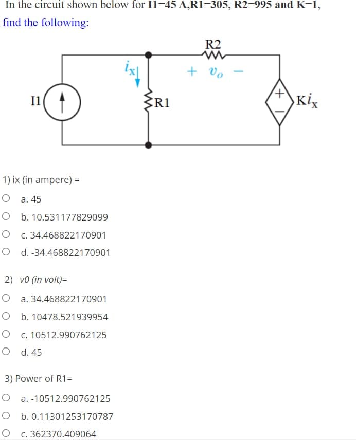 In the circuit shown below for Il-45 A,R1=305, R2=995 and K=1,
find the following:
R2
+ vo
ZR1
Kix
Il
1) ix (in ampere) =
О а. 45
O b. 10.531177829099
c. 34.468822170901
O d. -34.468822170901
2) vo (in volt)=
a. 34.468822170901
O b. 10478.521939954
O c. 10512.990762125
O d. 45
3) Power of R1=
O a. -10512.990762125
O b. 0.11301253170787
O c. 362370.409064
