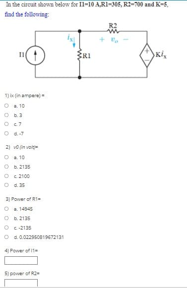 In the circuit shown below for Il=10 A,R1=305, R2=700 and K=5,
find the following:
R2
+ vo
ERI
Ki
1) ix (in ampere) =
a. 10
O b.3
O .7
O d.-7
2) vo (in volt)=
O a. 10
O b.2135
O c. 2100
O d. 35
3) Power of R1=
а. 14945
о ь. 2135
O C.-2135
d. 0.022950819672131
4) Power of 11=
5) power of R2=
%3D
O C
